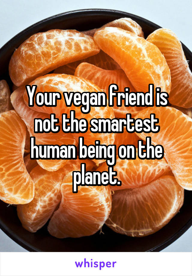 Your vegan friend is not the smartest human being on the planet.