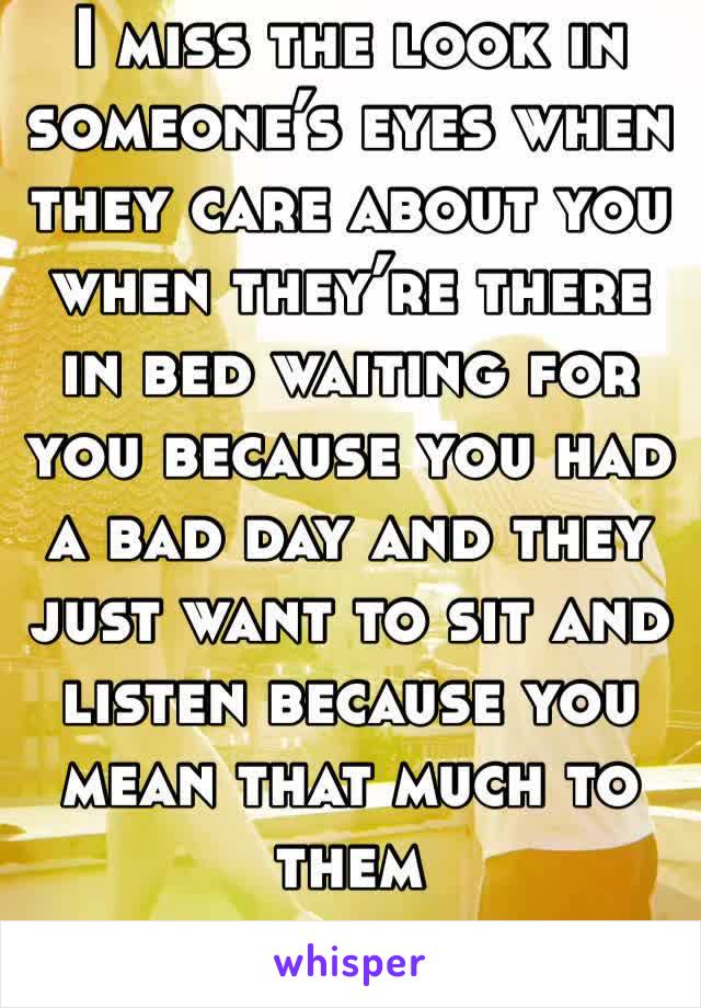 I miss the look in someone’s eyes when they care about you when they’re there in bed waiting for you because you had a bad day and they just want to sit and listen because you mean that much to them 