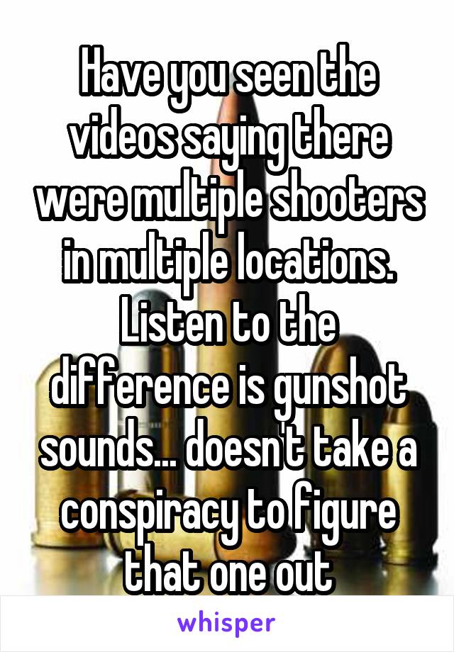 Have you seen the videos saying there were multiple shooters in multiple locations. Listen to the difference is gunshot sounds... doesn't take a conspiracy to figure that one out