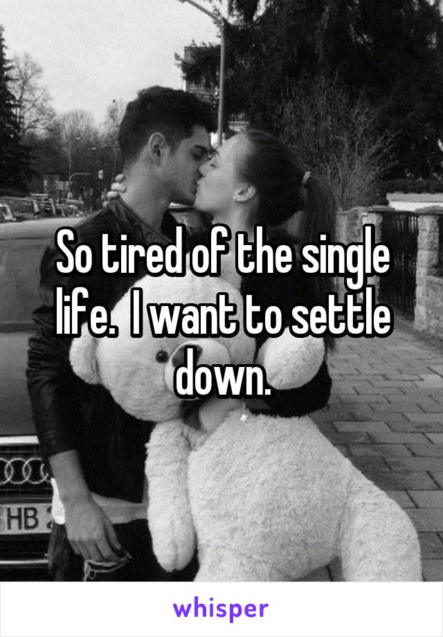 So tired of the single life.  I want to settle down.