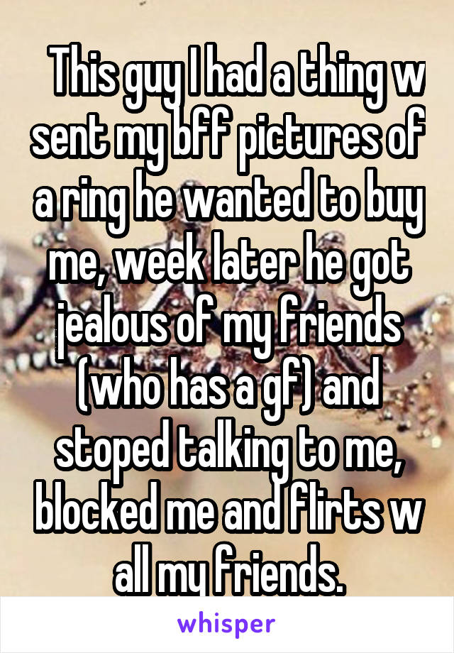   This guy I had a thing w sent my bff pictures of a ring he wanted to buy me, week later he got jealous of my friends (who has a gf) and stoped talking to me, blocked me and flirts w all my friends.