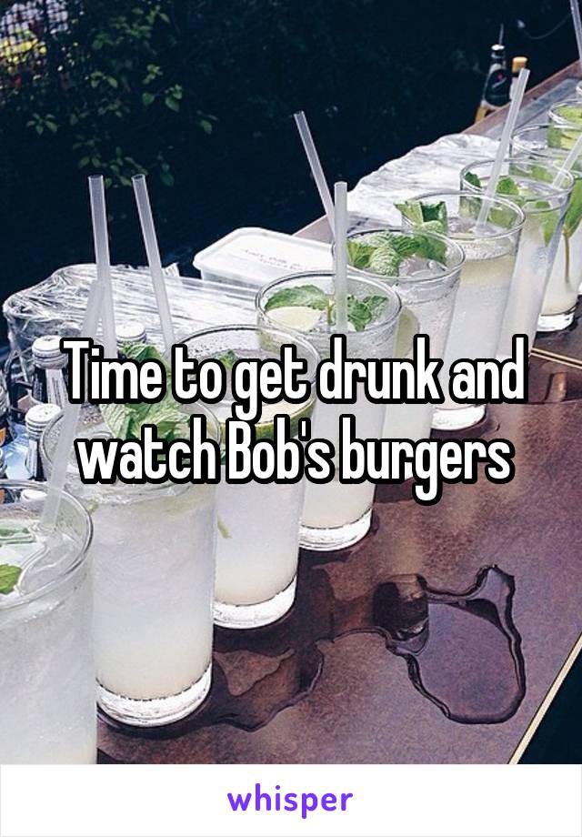 Time to get drunk and watch Bob's burgers