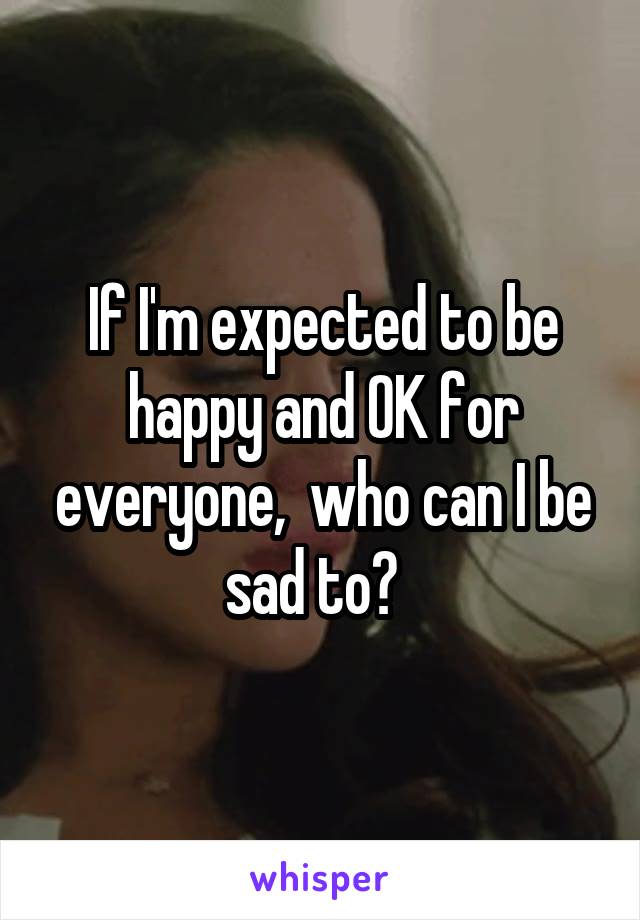 If I'm expected to be happy and OK for everyone,  who can I be sad to?  