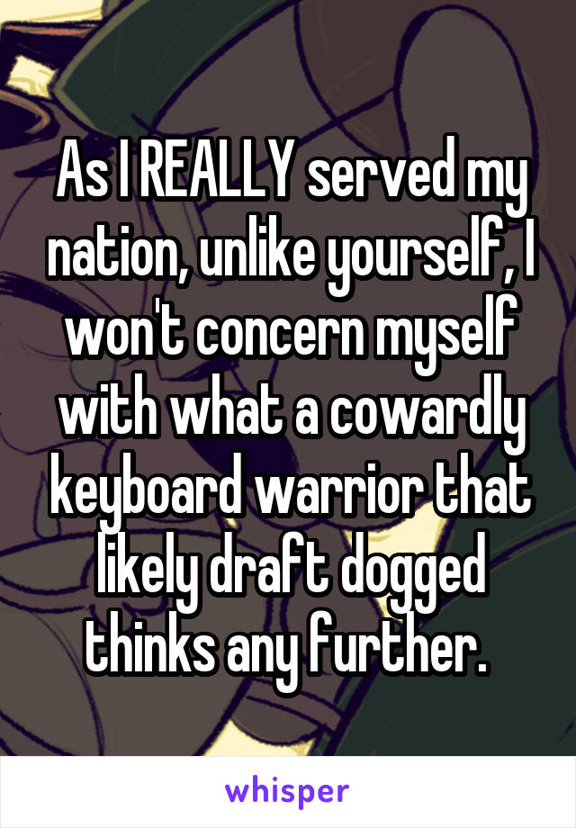 As I REALLY served my nation, unlike yourself, I won't concern myself with what a cowardly keyboard warrior that likely draft dogged thinks any further. 