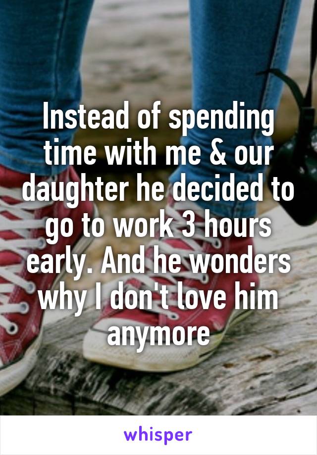 Instead of spending time with me & our daughter he decided to go to work 3 hours early. And he wonders why I don't love him anymore