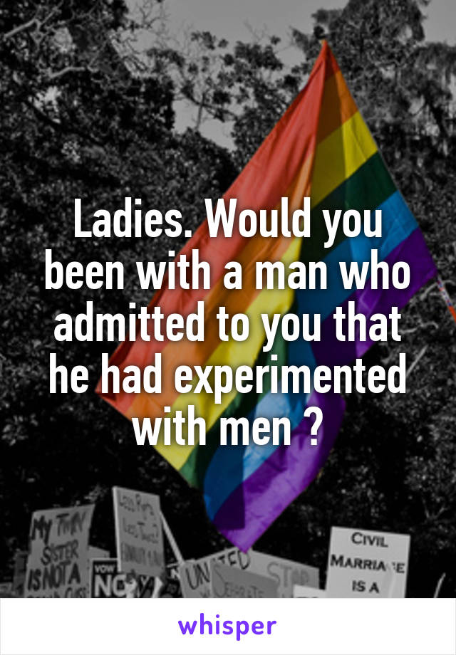 Ladies. Would you been with a man who admitted to you that he had experimented with men ?