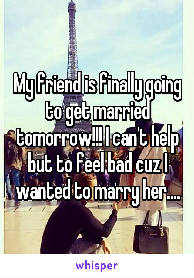 My friend is finally going to get married tomorrow!!! I can't help but to feel bad cuz I wanted to marry her....