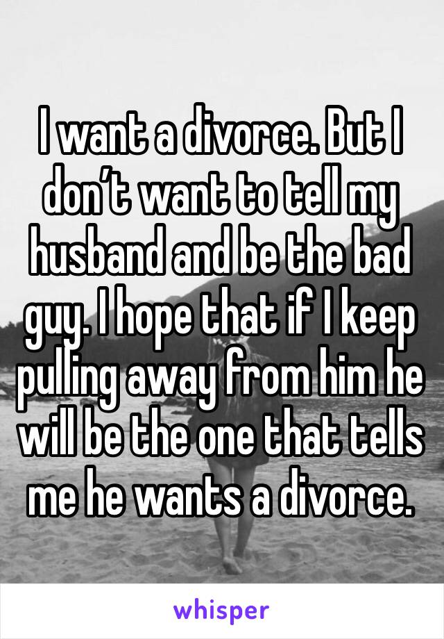 I want a divorce. But I don’t want to tell my husband and be the bad guy. I hope that if I keep pulling away from him he will be the one that tells me he wants a divorce. 