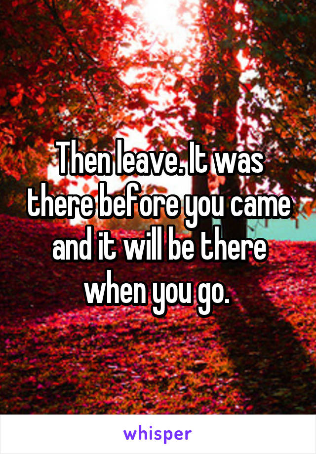 Then leave. It was there before you came and it will be there when you go. 
