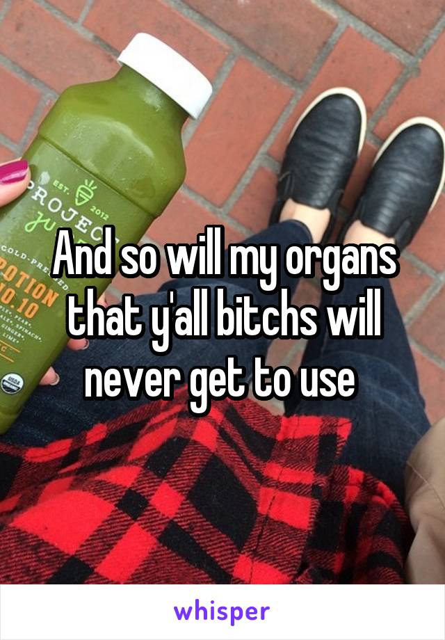 And so will my organs that y'all bitchs will never get to use 