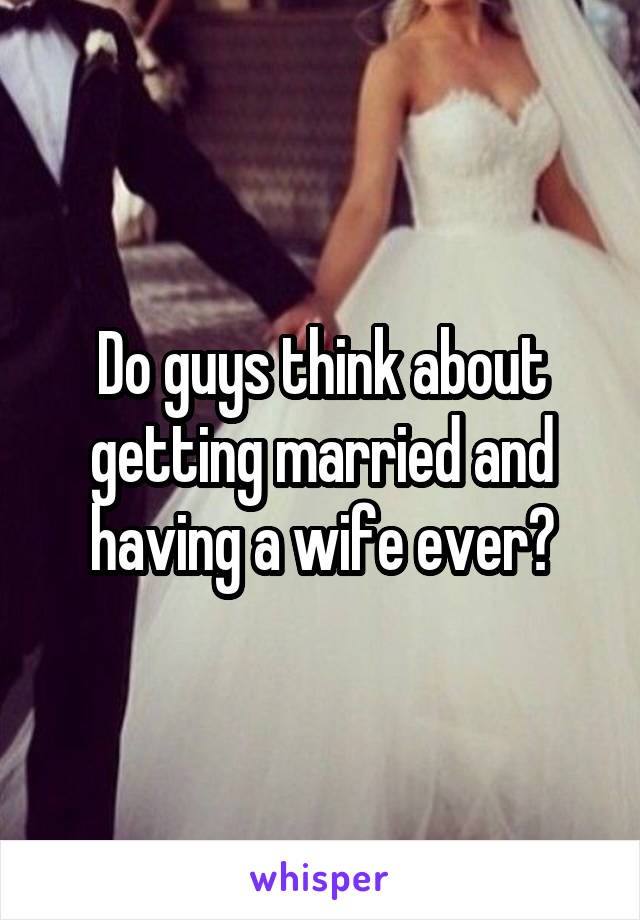 Do guys think about getting married and having a wife ever?