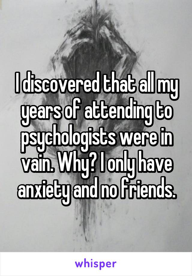 I discovered that all my years of attending to psychologists were in vain. Why? I only have anxiety and no friends.