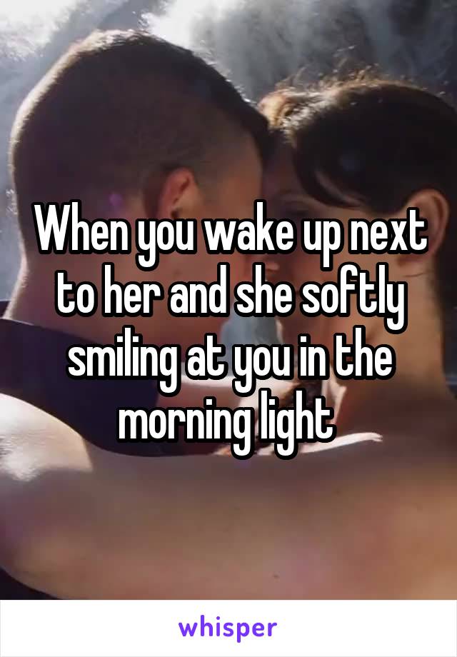 When you wake up next to her and she softly smiling at you in the morning light 