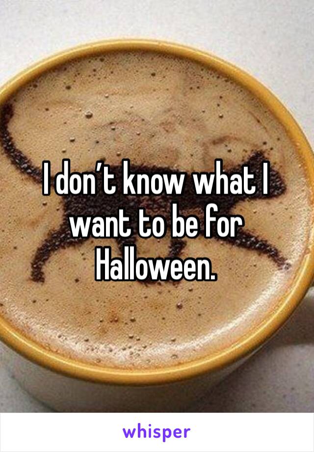 I don’t know what I want to be for Halloween.