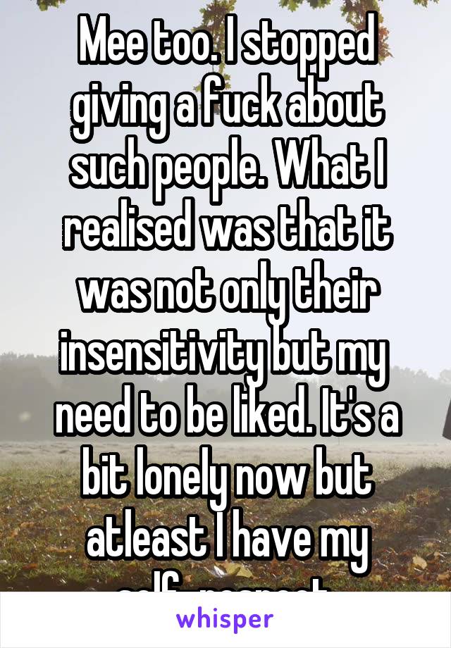 Mee too. I stopped giving a fuck about such people. What I realised was that it was not only their insensitivity but my  need to be liked. It's a bit lonely now but atleast I have my self-respect.