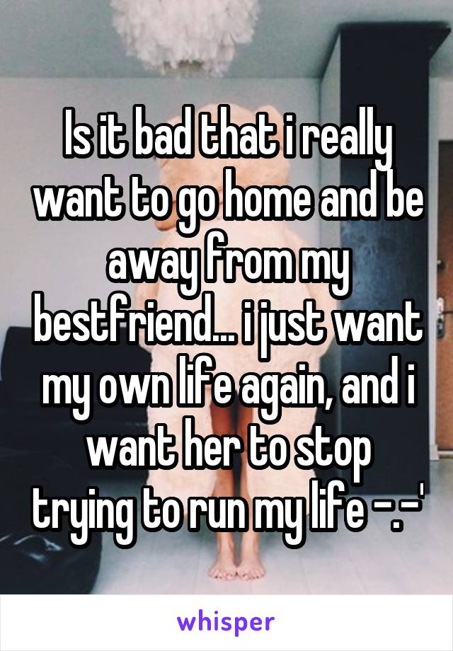 Is it bad that i really want to go home and be away from my bestfriend... i just want my own life again, and i want her to stop trying to run my life -.-'