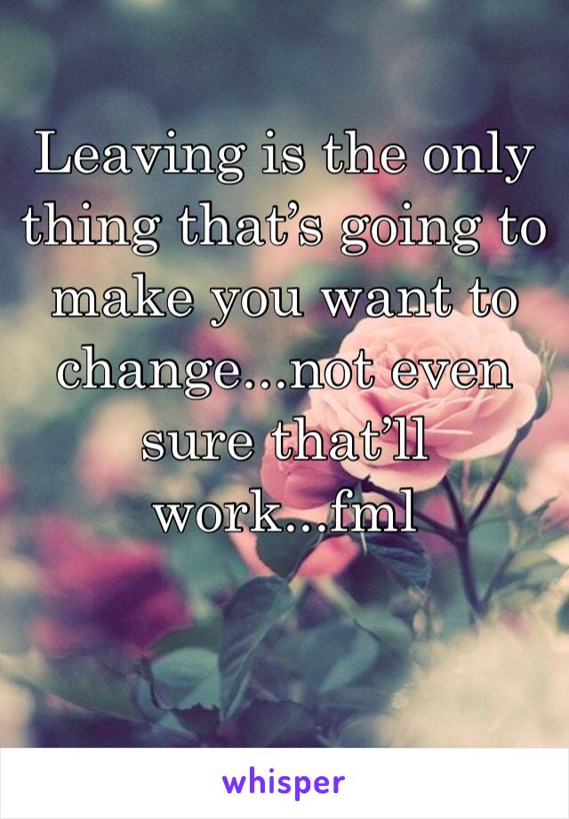 Leaving is the only thing that’s going to make you want to change...not even sure that’ll work...fml