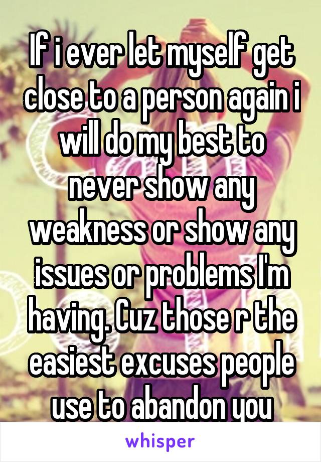 If i ever let myself get close to a person again i will do my best to never show any weakness or show any issues or problems I'm having. Cuz those r the easiest excuses people use to abandon you