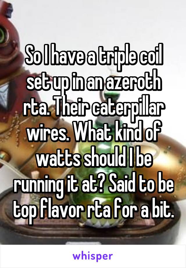 So I have a triple coil set up in an azeroth rta. Their caterpillar wires. What kind of watts should I be running it at? Said to be top flavor rta for a bit.