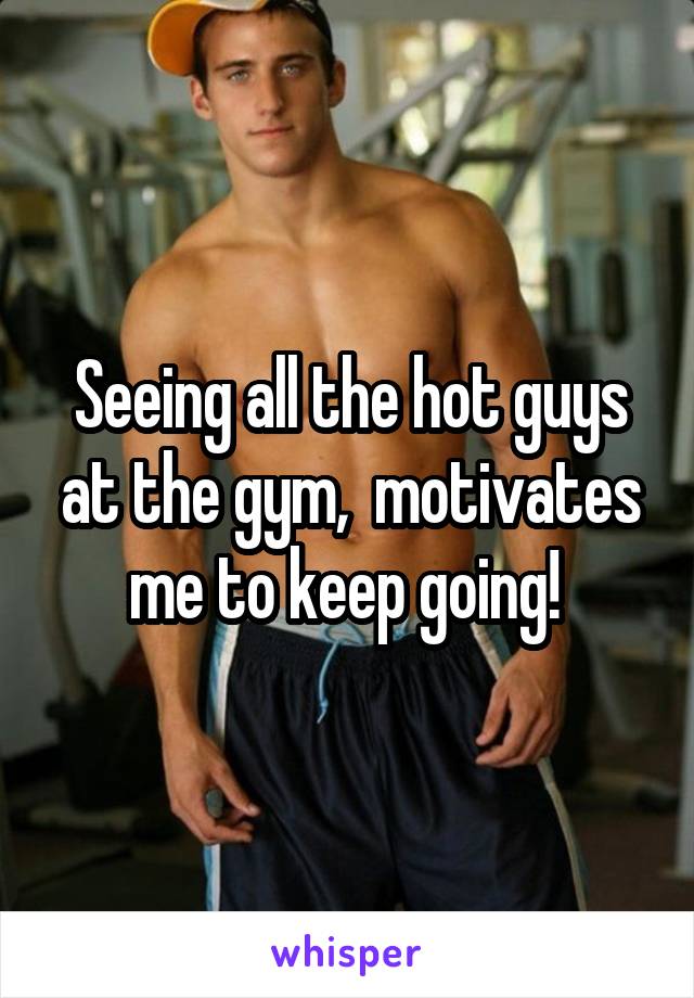 Seeing all the hot guys at the gym,  motivates me to keep going! 