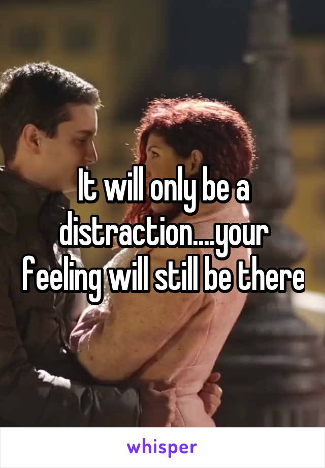 It will only be a distraction....your feeling will still be there