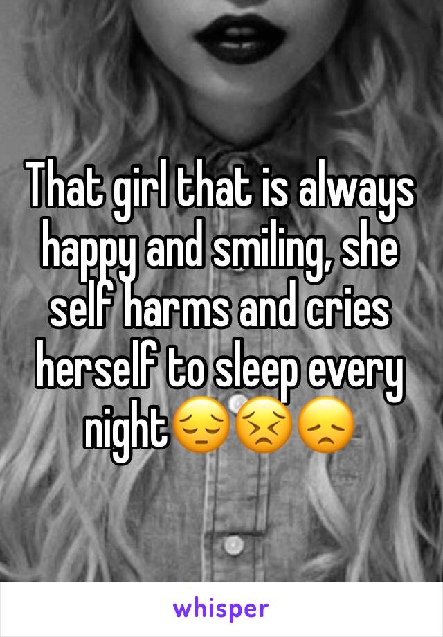 That girl that is always happy and smiling, she self harms and cries herself to sleep every night😔😣😞