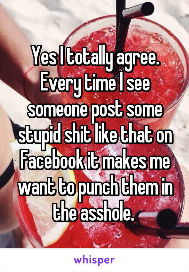 Yes I totally agree. Every time I see someone post some stupid shit like that on Facebook it makes me want to punch them in the asshole. 