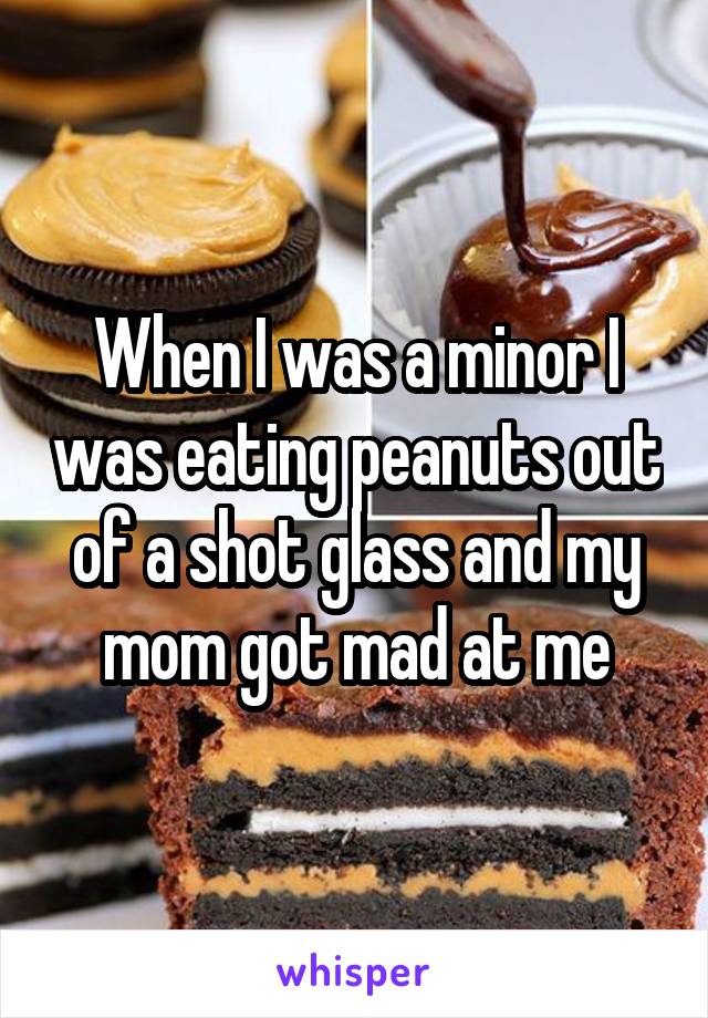 When I was a minor I was eating peanuts out of a shot glass and my mom got mad at me