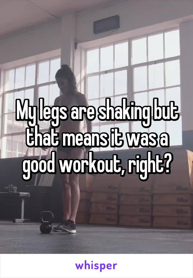 My legs are shaking but that means it was a good workout, right?