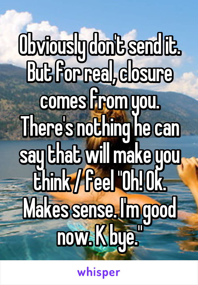 Obviously don't send it. But for real, closure comes from you. There's nothing he can say that will make you think / feel "Oh! Ok. Makes sense. I'm good now. K bye."