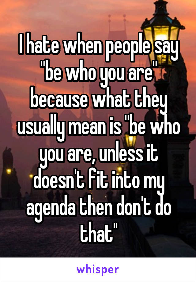 I hate when people say "be who you are" because what they usually mean is "be who you are, unless it doesn't fit into my agenda then don't do that"