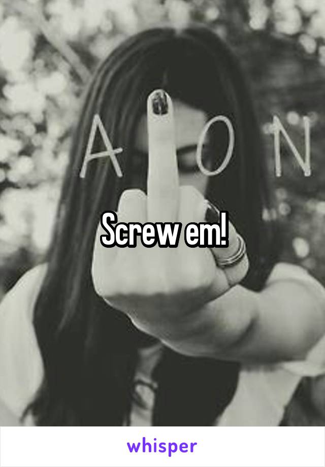 Screw em!