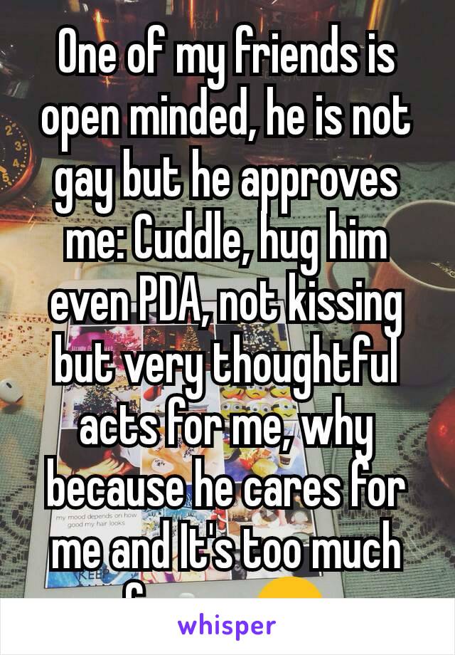 One of my friends is open minded, he is not gay but he approves me: Cuddle, hug him even PDA, not kissing but very thoughtful acts for me, why because he cares for me and It's too much for me 😊