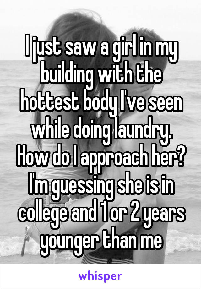 I just saw a girl in my building with the hottest body I've seen while doing laundry. How do I approach her? I'm guessing she is in college and 1 or 2 years younger than me