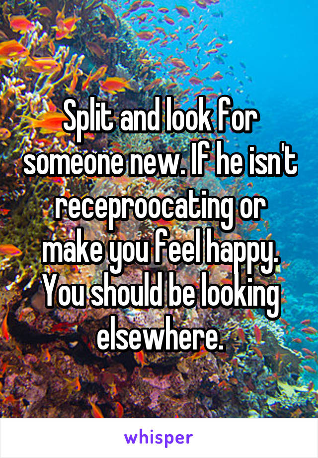 Split and look for someone new. If he isn't receproocating or make you feel happy. You should be looking elsewhere.