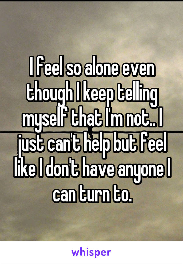 I feel so alone even though I keep telling myself that I'm not.. I just can't help but feel like I don't have anyone I can turn to.