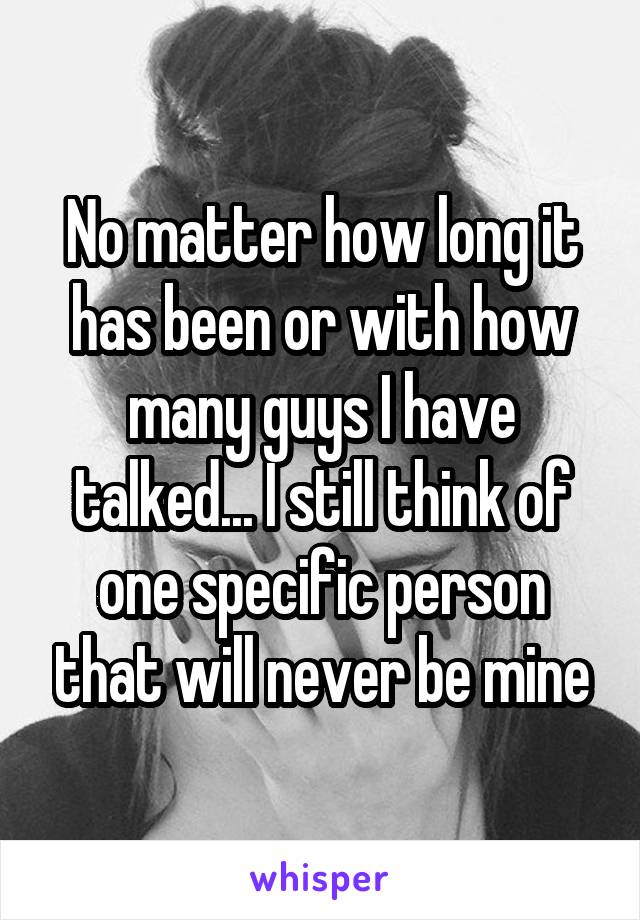 No matter how long it has been or with how many guys I have talked... I still think of one specific person that will never be mine