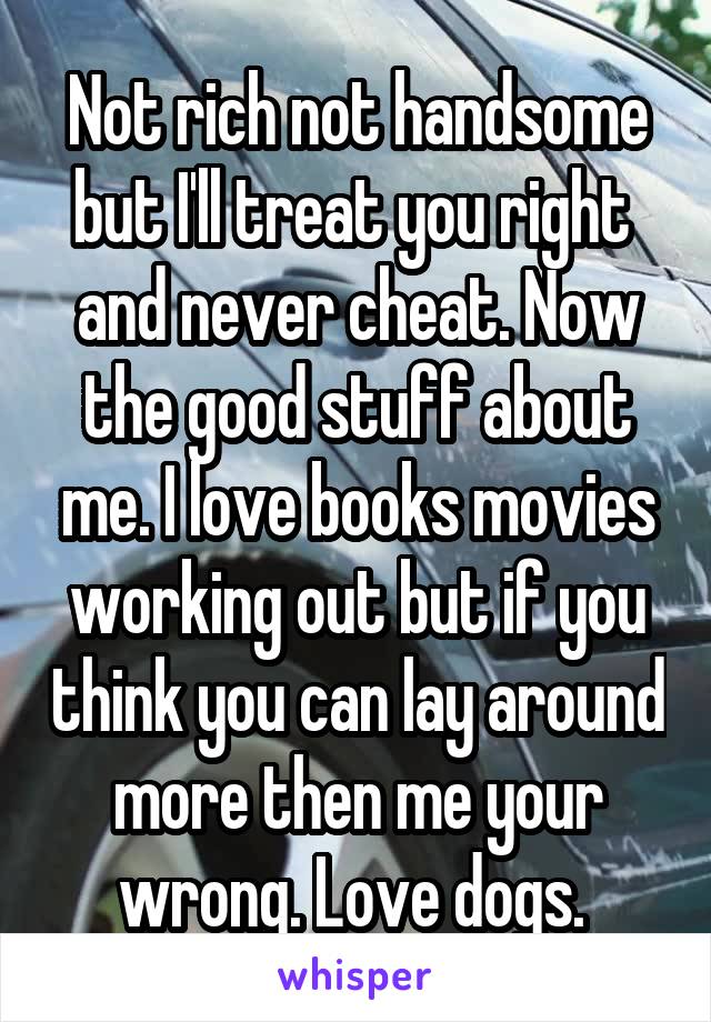 Not rich not handsome but I'll treat you right 
and never cheat. Now the good stuff about me. I love books movies working out but if you think you can lay around more then me your wrong. Love dogs. 