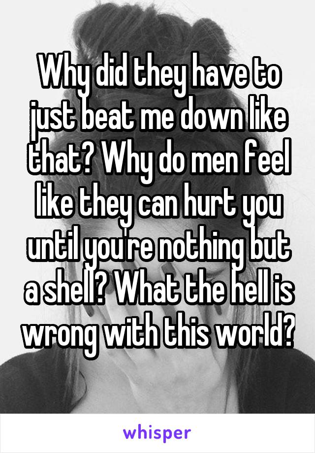 Why did they have to just beat me down like that? Why do men feel like they can hurt you until you're nothing but a shell? What the hell is wrong with this world? 