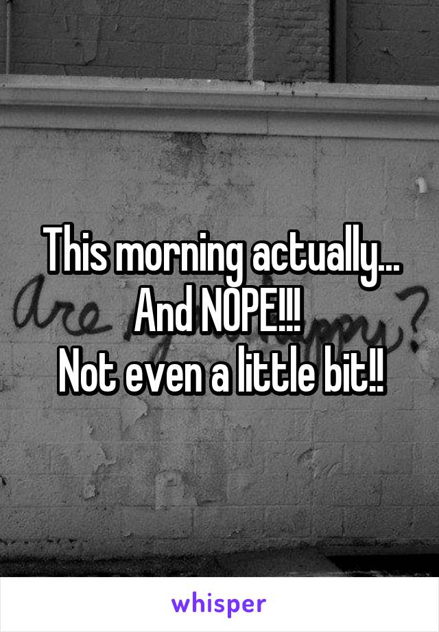 This morning actually... And NOPE!!! 
Not even a little bit!!