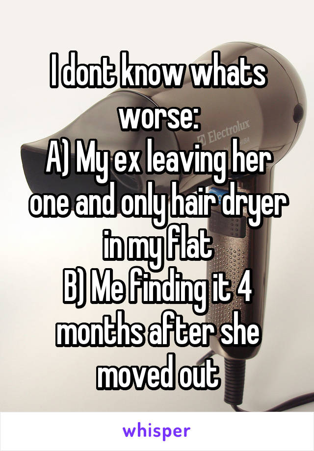 I dont know whats worse:
A) My ex leaving her one and only hair dryer in my flat
B) Me finding it 4 months after she moved out