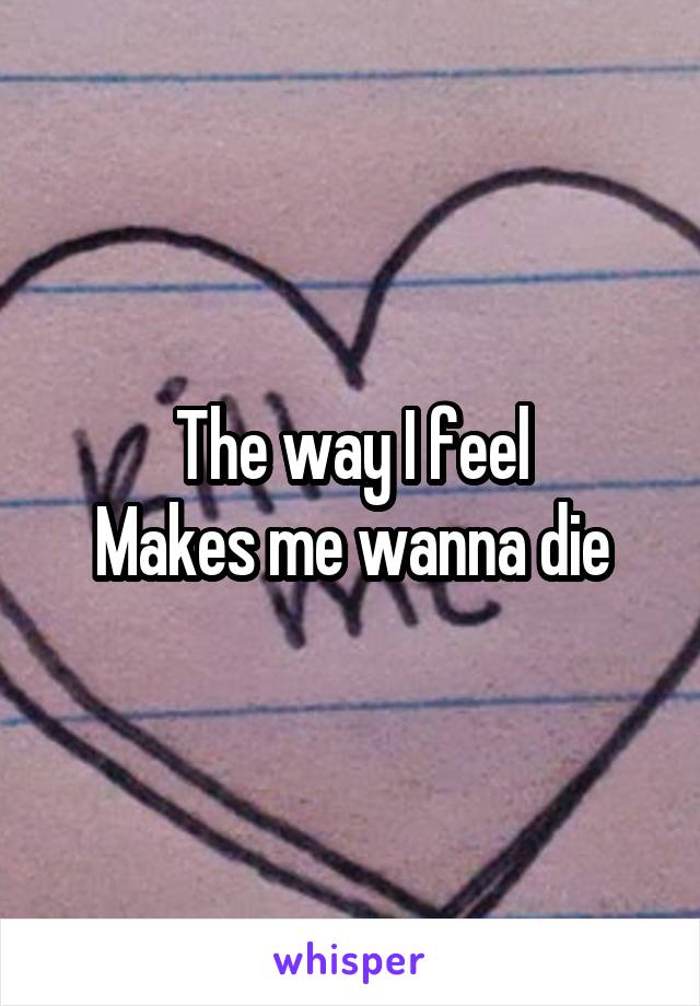 The way I feel
Makes me wanna die