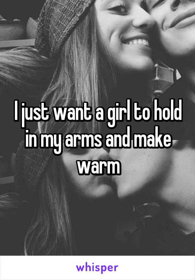 I just want a girl to hold in my arms and make warm