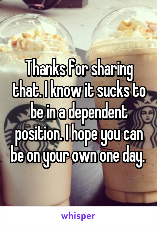 Thanks for sharing that. I know it sucks to be in a dependent position. I hope you can be on your own one day. 