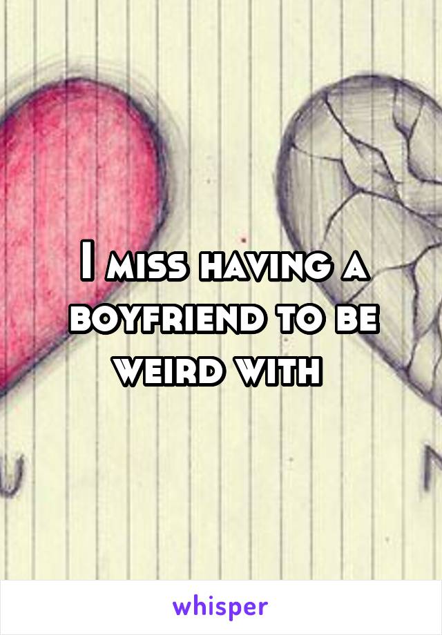 I miss having a boyfriend to be weird with 