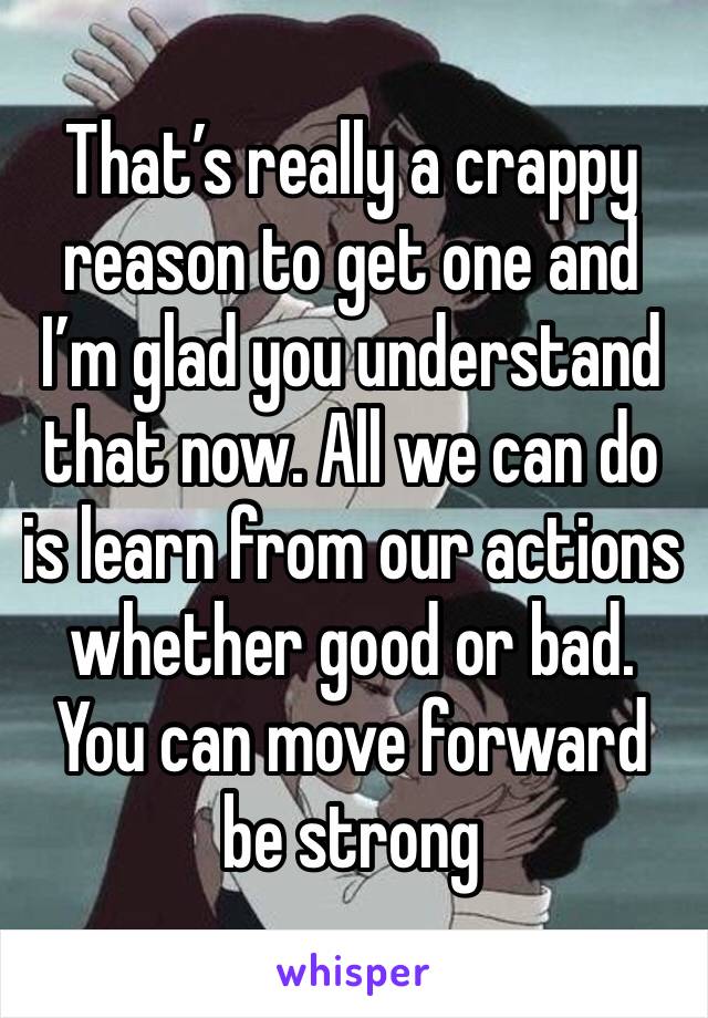 That’s really a crappy reason to get one and I’m glad you understand that now. All we can do is learn from our actions whether good or bad. You can move forward be strong 