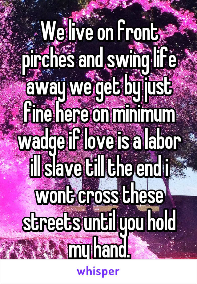 We live on front pirches and swing life away we get by just fine here on minimum wadge if love is a labor ill slave till the end i wont cross these streets until you hold my hand.