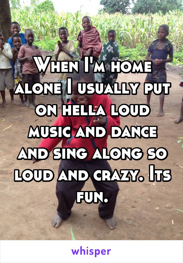 When I'm home alone I usually put on hella loud music and dance and sing along so loud and crazy. Its fun.