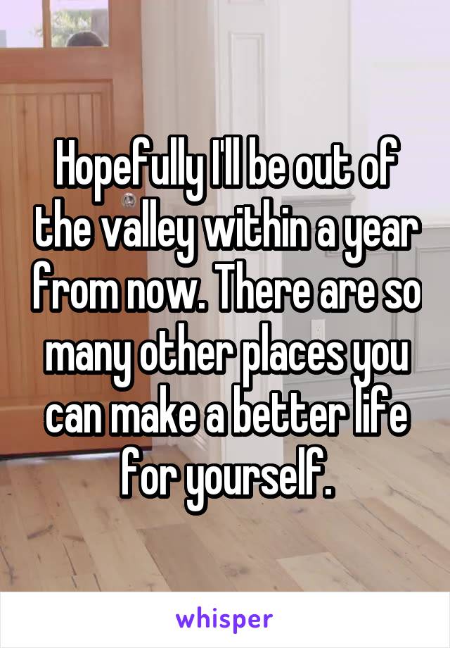 Hopefully I'll be out of the valley within a year from now. There are so many other places you can make a better life for yourself.