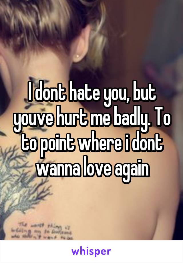 I dont hate you, but youve hurt me badly. To to point where i dont wanna love again